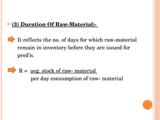 (3) Duration Of Raw-Material:-  It reflects the no. of days for which raw-material  remain in inventory before they are issued for  prod’n.  R =  avg. stock of raw- material  per day consumption of raw- material 