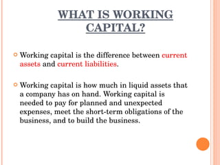 WHAT IS WORKING CAPITAL? Working capital is the difference between  current assets  and  current liabilities . Working capital is how much in liquid assets that a company has on hand. Working capital is needed to pay for planned and unexpected expenses, meet the short-term obligations of the business, and to build the business.  