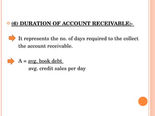 (6) DURATION OF ACCOUNT RECEIVABLE:-  It represents the no. of days required to the collect  the account receivable.  A =  avg. book debt  avg. credit sales per day 