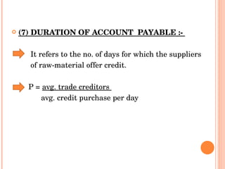 (7) DURATION OF ACCOUNT  PAYABLE :-  It refers to the no. of days for which the suppliers  of raw-material offer credit.  P =  avg. trade creditors  avg. credit purchase per day 