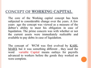 CONCEPT OF  WORKING CAPITAL   The core of the Working capital concept has been subjected to considerable change over the years. A few years  ago the concept was viewed as a measure of the debtor’s ability to meet his obligation in case of liquidation. The prime concern was with whether or not the current assets were immediately realizable and available to pay debts in case of liquidation. The concept of  WCM was first evolved by  KARL MARX  but it was something different , they used the word  variable Capital  means outlays for payrolls advanced to workers before the goods they worked on were complete. 