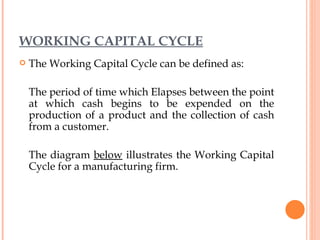 WORKING CAPITAL CYCLE The Working Capital Cycle can be defined as: The period of time which Elapses between the point at which cash begins to be expended on the production of a product and the collection of cash from a customer. The diagram  below  illustrates the Working Capital Cycle for a manufacturing firm. 