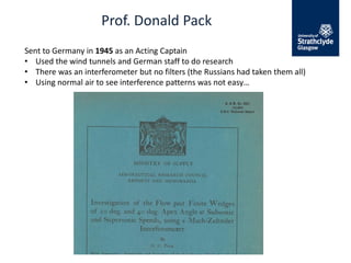 Prof. Donald Pack
Sent to Germany in 1945 as an Acting Captain
• Used the wind tunnels and German staff to do research
• There was an interferometer but no filters (the Russians had taken them all)
• Using normal air to see interference patterns was not easy…
 