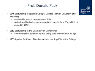 Prof. Donald Pack
• 1946 Lectureship in Queen’s College, Dundee (part of University of St
Andrews)
• no suitable person to supervise a PhD
• waited until he had enough material to submit for a DSc, which he
gained in 1952.
• 1952 Lectureship in the University of Manchester
• Vice-Chancellor told him he was being paid too much for his age
• 1953 Applied for Chair of Mathematics in the Royal Technical College
 