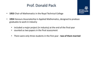 Prof. Donald Pack
• 1953 Chair of Mathematics in the Royal Technical College
• 1954 Honours Associateship in Applied Mathematics, designed to produce
graduates to work in industry
• included a major project (in industry) at the end of the final year
• counted as two papers in the final assessment
• There were only three students in the first year - two of them married
 