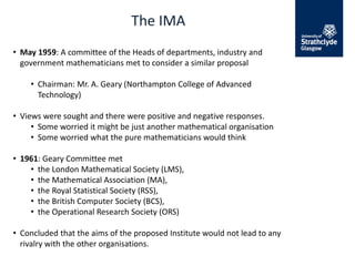 The IMA
• May 1959: A committee of the Heads of departments, industry and
government mathematicians met to consider a similar proposal
• Chairman: Mr. A. Geary (Northampton College of Advanced
Technology)
• Views were sought and there were positive and negative responses.
• Some worried it might be just another mathematical organisation
• Some worried what the pure mathematicians would think
• 1961: Geary Committee met
• the London Mathematical Society (LMS),
• the Mathematical Association (MA),
• the Royal Statistical Society (RSS),
• the British Computer Society (BCS),
• the Operational Research Society (ORS)
• Concluded that the aims of the proposed Institute would not lead to any
rivalry with the other organisations.
 