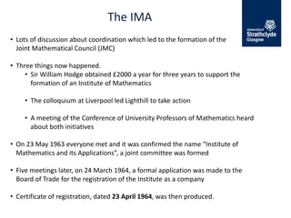 The IMA
• Lots of discussion about coordination which led to the formation of the
Joint Mathematical Council (JMC)
• Three things now happened.
• Sir William Hodge obtained £2000 a year for three years to support the
formation of an Institute of Mathematics
• The colloquium at Liverpool led Lighthill to take action
• A meeting of the Conference of University Professors of Mathematics heard
about both initiatives
• On 23 May 1963 everyone met and it was confirmed the name “Institute of
Mathematics and its Applications”, a joint committee was formed
• Five meetings later, on 24 March 1964, a formal application was made to the
Board of Trade for the registration of the Institute as a company
• Certificate of registration, dated 23 April 1964, was then produced.
 
