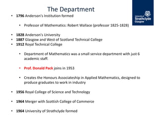 The Department
• 1796 Anderson's Institution formed
• Professor of Mathematics: Robert Wallace (professor 1825-1828)
• 1828 Anderson's University
• 1887 Glasgow and West of Scotland Technical College
• 1912 Royal Technical College
• Department of Mathematics was a small service department with just 6
academic staff.
• Prof. Donald Pack joins in 1953
• Creates the Honours Associateship in Applied Mathematics, designed to
produce graduates to work in industry
• 1956 Royal College of Science and Technology
• 1964 Merger with Scottish College of Commerce
• 1964 University of Strathclyde formed
 
