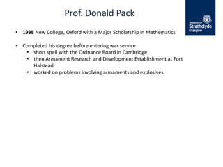Prof. Donald Pack
• 1938 New College, Oxford with a Major Scholarship in Mathematics
• Completed his degree before entering war service
• short spell with the Ordnance Board in Cambridge
• then Armament Research and Development Establishment at Fort
Halstead
• worked on problems involving armaments and explosives.
 
