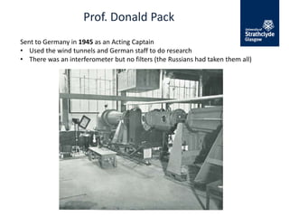 Prof. Donald Pack
Sent to Germany in 1945 as an Acting Captain
• Used the wind tunnels and German staff to do research
• There was an interferometer but no filters (the Russians had taken them all)
 