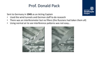 Prof. Donald Pack
Sent to Germany in 1945 as an Acting Captain
• Used the wind tunnels and German staff to do research
• There was an interferometer but no filters (the Russians had taken them all)
• Using normal air to see interference patterns was not easy…
 