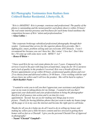 KG Photography Testimonies from Realtors from
Coldwell Banker Residential, Libertyville, IL
“Kris is AMAZING! Kris is prompt, courteous and professional. The quality of the
photos is outstanding and the turnaround for each photo shoot is within 24 hours!
My real estate internet presence and brochures for each home listed outshines the
competition because of Kris’ talent and professionalism.”
~ Gina Collins ~
“Our corporate brokerage subsidized professional photography through their
vendor. I jettisoned that service for the superior photos Kris provides. She’s
lighting fast, smart, problem solving and can overcome ANY obstacle. I won’t
recommend her because you can’t have her. She’s mine! I love her! Don’t hire
her, I’ll come up with some more work. MINE!!! Lol “
~ Renee O’Brien ~
“I have used Kris for my real estate photos for over 2 years. Compared to the
services I used in the past with long turn around times, large fee for 10-12 pictures
and a lack of quality in the products I received, Kris was a breath of fresh air.
Picture appointments set up within 48 hours, professional quality photos and over
25 to choose from and delivered within a 24-48 hours. I love working with her and
always know my sellers and I will love the product. She will be hard to replace.”
~ Barb Kuebler-Noote ~
“I wanted to write you to tell you that I appreciate your assistance and glad that
your on my team in taking photos for my listings. I wanted to tell you that I
appreciate your dedication and your professionalism in being the photographer
that first of all pounces into action and is on time for every
appointment. Second has an eye for making sure things pop in every
picture. Finally for having fabulous photos that just seem to make my homes jump
off the page or in in my case the internet and become the right spot to call home.
Thanks for all you do it helps me do all I need to do in selling my homes and
making my sellers just a little bit more content and less stressed in getting there
homes sold as fast as a Cheetah! I give you the personal Cheetah Paw of Approval
in photography!
~ Naomi “Cheetah” Campbell ~
 