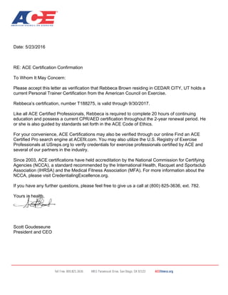 Date: 5/23/2016
RE: ACE Certification Confirmation
To Whom It May Concern:
Please accept this letter as verification that Rebbeca Brown residing in CEDAR CITY, UT holds a
current Personal Trainer Certification from the American Council on Exercise.
Rebbeca’s certification, number T188275, is valid through 9/30/2017.
Like all ACE Certified Professionals, Rebbeca is required to complete 20 hours of continuing
education and possess a current CPR/AED certification throughout the 2-year renewal period. He
or she is also guided by standards set forth in the ACE Code of Ethics.
For your convenience, ACE Certifications may also be verified through our online Find an ACE
Certified Pro search engine at ACEfit.com. You may also utilize the U.S. Registry of Exercise
Professionals at USreps.org to verify credentials for exercise professionals certified by ACE and
several of our partners in the industry.
Since 2003, ACE certifications have held accreditation by the National Commission for Certifying
Agencies (NCCA), a standard recommended by the International Health, Racquet and Sportsclub
Association (IHRSA) and the Medical Fitness Association (MFA). For more information about the
NCCA, please visit CredentialingExcellence.org.
If you have any further questions, please feel free to give us a call at (800) 825-3636, ext. 782.
Yours in health,
Scott Goudeseune
President and CEO
 