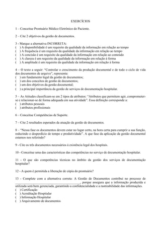 EXERCÍCIOS 
1 – Conceitue Prontuário Médico Eletrônico do Paciente. 
2 – Cite 2 objetivos da gestão de documentos. 
3 - Marque a alternativa INCORRETA: 
( ) A disponibilidade é um requisito da qualidade da informação em relação ao tempo 
( ) A frequência é um requisito da qualidade da informação em relação ao tempo 
( ) A concisão é um requisito da qualidade da informação em relação ao conteúdo 
( ) A clareza é um requisito da qualidade da informação em relação à forma 
( ) A amplitude é um requisito da qualidade da informação em relação à forma 
4 – O texto a seguir: “Controlar o crescimento da produção documental e de todo o ciclo de vida 
dos documentos de arquivo”, representa: 
( ) um fundamento legal da gestão de documentos; 
( ) um dos conceitos de gestão de documentos; 
( ) um dos objetivos da gestão documental; 
( ) a principal importância da gestão de serviços de documentação hospitalar. 
5 – As Atitudes classificam-se em 2 tipos de atributos: “Atributos que permitem agir, comprometer-se 
e relacionar-se de forma adequada em sua atividade”. Essa definição corresponde a: 
( ) atributos pessoais 
( ) atributos profissionais 
6 – Conceitue Competências de Suporte. 
7 – Cite 2 resultados esperados da atuação da gestão de documentos. 
8 – “Nessa fase os documentos devem estar no lugar certo, na hora certa para cumprir a sua função, 
reduzindo o desperdício de tempo e produtividade”. A que fase da aplicação da gestão documental 
estamos nos referindo? 
9 - Cite os três documentos necessários à existência legal dos hospitais. 
10 - Conceitue uma das características das competências no serviço de documentação hospitalar. 
11 - O que são competências técnicas no âmbito da gestão dos serviços de documentação 
hospitalar? 
12 - A quem é permitida a liberação de cópia do prontuário? 
13 - Complete com a alternativa correta: A Gestão de Documentos contribui no processo de 
________________________________________, porque assegura que a informação produzida e 
utilizada será bem gerenciada, garantindo a confidencialidade e a rastreabilidade das informações. 
( ) Certificação 
( ) Acreditação Hospitalar 
( ) Informação Hospitalar 
( ) Arquivamento de documentos 
 