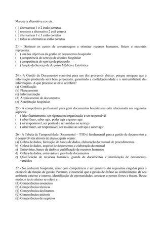 Marque a alternativa correta: 
( ) alternativas 1 e 2 estão corretas 
( ) somente a alternativa 2 está correta 
( ) alternativas 1 e 3 estão corretas 
( ) todas as alternativas estão corretas 
23 - Diminuir os custos de armazenagem e otimizar recursos humanos, físicos e materiais 
representa: 
( ) um dos objetivos da gestão de documentos hospitalar 
( ) competência do serviço de arquivo hospitalar 
( ) competência do serviço de protocolo 
( ) função do Serviço de Arquivo Médico e Estatística 
24 - A Gestão de Documentos contribui para um dos processos abaixo, porque assegura que a 
informação produzida será bem gerenciada, garantindo a confidencialidade e a rastreabilidade das 
informações. A que processo o texto se refere? 
(a) Certificação 
(b) Planejamento 
(c) Informatização 
(d) Arquivamento de documentos 
(e) Acreditação hospitalar 
25 - A competência profissional para gerir documentos hospitalares está relacionada aos seguintes 
aspectos: 
( ) falar fluentemente, ser rigoroso na organização e ser responsável 
( ) saber fazer, saber agir, poder agir e querer agir 
( ) ser responsável, ser pontual e ser assíduo ao serviço 
( ) saber fazer, ser responsável, ser assíduo ao serviço e saber agir 
26 - A Tabela de Temporalidade Documental – TTD é fundamental para a gestão de documentos e 
é desenvolvida através de etapas, quais sejam: 
(a) Coleta de dados, formação de banco de dados, elaboração do manual de procedimentos. 
b) Coleta de dados, arquivo de documentos e elaboração do manual 
c) Entrevistas, banco de dados e qualificação de recursos humanos 
d) Coleta de dados, entrevistas e guarda de documentos 
e) Qualificação de recursos humanos, guarda de documentos e inutilização de documentos 
vencidos 
27 - No ambiente hospitalar, atuar com competência e ser proativo são requisitos exigidos para o 
exercício da função de gestão. Portanto, é essencial que a gestão dê ênfase ao conhecimento de seu 
ambiente externo e interno, identificação de oportunidades, ameaças e pontos fortes e fracos. Desse 
modo, o texto abaixo se refere a: 
(a) Competências essenciais 
(b) Competências técnicas 
(c) Competências declinantes 
(d) Competências estáveis 
(e) Competências de negócios 
 