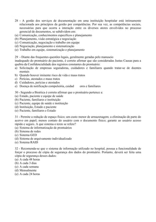 28 - A gestão dos serviços de documentação em uma instituição hospitalar está intimamente 
relacionada aos princípios da gestão por competências. Por sua vez, as competências sociais, 
necessárias para que ocorra a interação entre os diversos atores envolvidos no processo 
gerencial de documentos, se subdividem em: 
(a) Comunicação, conhecimentos específicos e planejamento 
(b) Planejamento, visão estratégica e negociação 
(c) Comunicação, negociação e trabalho em equipe 
(d) Negociação, planejamento e sistematização 
(e) Trabalho em equipe, sistematização e planejamento 
29 - Diante das frequentes questões legais, geralmente geradas pelo manuseio 
inadequado do prontuário do paciente, é correto afirmar que são consideradas Justas Causas para a 
quebra da Confidencialidade dos registros constantes do prontuário: 
a) Solicitação de empresas seguradoras, cuidadores e familiares quando tratar-se de doentes 
mentais 
b) Quando houver iminente risco de vida e maus tratos 
c) Perícias, atestados e maus tratos 
d) Cuidadores, perícias e atestados 
e) Doença de notificação compulsória, cuidad ores e familiares 
30 - Segundo a Bioética é correto afirmar que o prontuário pertence a: 
(a) Estado, paciente e equipe de saúde 
(b) Paciente, familiares e instituição 
(c) Paciente, equipe de saúde e instituição 
(d) Instituição, Estado e paciente 
(e) Paciente, familiares e Estado 
31 - Permite a redução de espaço físico; um custo menor de armazenagem; a eliminação de parte do 
acervo em papel; menos contato do usuário com o documento físico; garante ao usuário acesso 
rápido e seguro. A que sistema o texto se refere? 
(a) Sistema de informatização de prontuários 
(b) Sistema de redes 
(c) Sistema GED 
(d) Sistema de arquivamento individualizado 
(e) Sistema RAID 
32 - Recomenda-se que o sistema de informação utilizado no hospital, possua a funcionalidade de 
forçar o processo de cópia de segurança dos dados do prontuário. Portanto, deverá ser feita uma 
cópia de segurança desses dados: 
(a) A cada 48 horas 
(b) A cada 3 dias 
(c) A cada semana 
(d) Mensalmente 
(e) A cada 24 horas 

