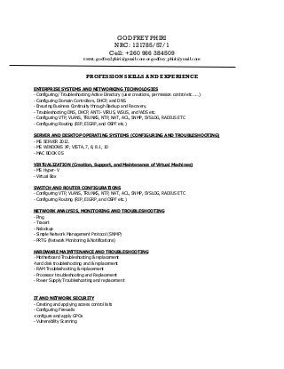 GODFREY PHIRI
NRC: 121785/57/1
Cell: +260 966 384509
EMAIL: godfrey2phiri@gmail.com or godfrey_phiri@ymail.com
PROFESSION SKILLS AND EXPERIENCE
ENTERPRISE SYSTEMS AND NETWORKING TECHNOLOGIES
- Configuring/ Troubleshooting Active Directory (user creations, permission control etc……)
- Configuring Domain Controllers, DHCP, and DNS.
- Ensuring Business Continuity through Backup and Recovery.
- Troubleshooting DNS, DHCP, ANTI- VIRUS, WSUS, and WDS etc.
- Configuring VTP, VLANS, TRUNKS, NTP, NAT, ACL, SNMP, SYSLOG, RADIUS ETC
- Configuring Routing (RIP, EIGRP, and OSPF etc.)
SERVER AND DESKTOP OPERATING SYSTEMS (CONFIGURING AND TROUBLESHOOTING)
- MS SERVER 2012.
- MS WINDOWS XP, VISTA, 7, 8, 8.1, 10
- MAC BOOK OS
VIRTUALIZATION (Creation, Support, and Maintenance of Virtual Machines)
- MS Hyper- V
- Virtual Box
SWITCH AND ROUTER CONFIGURATIONS
- Configuring VTP, VLANS, TRUNKS, NTP, NAT, ACL, SNMP, SYSLOG, RADIUS ETC
- Configuring Routing (RIP, EIGRP, and OSPF etc.)
NETWORK ANALYSIS, MONITORING AND TROUBLESHOOTING
- Ping
- Tracert
- Nslookup
- Simple Network Management Protocol (SNMP)
- PRTG (Network Monitoring & Notifications)
HARDWARE MAINTTENANCE AND TROUBLESHOOTING
- Motherboard Troubleshooting & replacement
-hard disk troubleshooting and & replacement
- RAM Troubleshooting & replacement
- Processor troubleshooting and Replacement
- Power Supply Troubleshooting and replacement
IT AND NETWORK SECURITY
- Creating and applying access control lists
- Configuring Firewalls
-configure and apply GPOs
- Vulnerability Scanning
 