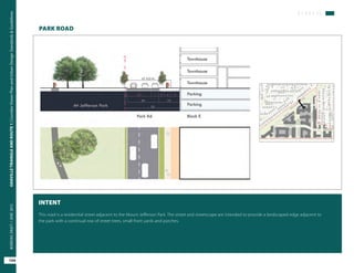 S T R E E T S
OAKVILLETRIANGLEANDROUTE1|CorridorVisionPlanandUrbanDesignStandards&Guidelines
104
WORKINGDRAFT/JUNE2015OAKVILLETRIANGLEANDROUTE1|CorridorVisionPlanandUrbanDesignStandards&Guidelines
104
WORKINGDRAFT/JUNE2015
PARK ROAD
INTENT
This road is a residential street adjacent to the Mount Jefferson Park. The street and streetscape are intended to provide a landscaped edge adjacent to
the park with a continual row of street trees, small front yards and porches.
 