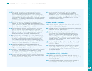 U R B A N D E S I G N S T A N D A R D S A N D G U I D E L I N E S
4.22	Spaces shall be designed for their intended function;
for example, plazas should be designed with adequate
amounts of hardscape, electrical and water connections to
accommodate public gatherings; large greens or parks should
minimize hardscape areas that will detract from their intended
appearance as a green oasis dominated by native vegetation,
some lawn areas, and trees.
4.23	With the exception of designated urban plaza on Swann
Avenue, the Plan’s open space shall incorporate significant
green and pervious elements, offer shade relief and contribute
to the City’s tree canopy goals where possible.
4.24	Spaces should be designed with consideration for climate
and sun exposure during different seasons of the year.
Opportunities for shade or sun, with water elements to offer
a sensory change and softening of urban noise and wind
protection, should be considered where appropriate.
4.25	Materials shall be selected that are durable and appropriate
for the scale and context of the Plan area. Materials should
be typical of the types used in the construction of urban
spaces. Although materials must be suitable for significant
pedestrian use, their quality and appearance shall reflect their
importance as open space within the public realm.
4.26	Garden screen wall and/or retaining walls should be
constructed of brick, stone, architectural precast or other
highly finished appropriate material.
4.27	Pavement in open space shall be brick, stone, concrete pavers,
or concrete. Large expanses of concrete without details,
scoring patterns, or brick/stone banding are prohibited.
4.28	Children of all ages should have easy access to appropriately
located, designed, and landscaped outdoor play areas suited
to their development and play needs.
4.29	Landscapes shall be sustainably designed with plant
selections that are horticulturally acclimatized to the
Mid-Atlantic and DC National Capital Region, that require
minimal maintenance and non-organic treatment, that utilize
manipulation of rainwater for natural irrigation, and that
provide natural pest control.
GATEWAY ELEMENTS STANDARDS
4.30	Gateway elements and signature facades shall be provided at
locations as depicted in Figure 30.
4.31	Gateway elements and signature facades shall be proportional
to the size and scale of the building.
4.32	Gateway element(s) shall provide distinctive three-
dimensional forms, and unique shapes and materials to
reinforce the significance of each location. Architectural
features, such as towers, cupolas and lanterns should be
used to address highly visible corners or terminated vistas.
Gateway elements should provide special elements at street
terminations to frame views.
4.33	Signature façades shall be designed to reflect their visually
prominent location.
4.34	The gateway element will vary in height from the primary
height of the building by being lower or slightly taller as
permitted herein, or through the architectural treatment of
the gateway element.
PEDESTRIAN AND BICYLCE STANDARDS
4.35	The bike and pedestrian network as generally depicted in
Figure 31 shall be implemented as part of the redevelopment
within the Plan area.
4.36	A signalized pedestrian only crossing shall be provided at
Fannon Street as generally depicted in Figure 31.
117
OAKVILLETRIANGLEANDROUTE1|CorridorVisionPlanandUrbanDesignStandards&GuidelinesWORKINGDRAFT/JUNE2015OAKVILLETRIANGLEANDROUTE1|CorridorVisionPlanandUrbanDesignStandards&GuidelinesWORKINGDRAFT/JUNE252015
117
OAKVILLETRIANGLEANDROUTE1|CorridorVisionPlanandUrbanDesignStandards&GuidelinesWORKINGDRAFT/JUNE252015
 