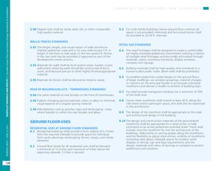 U R B A N D E S I G N S T A N D A R D S A N D G U I D E L I N E S
OAKVILLETRIANGLEANDROUTE1|CorridorVisionPlanandUrbanDesignStandards&Guidelines
124
WORKINGDRAFT/JUNE2015OAKVILLETRIANGLEANDROUTE1|CorridorVisionPlanandUrbanDesignStandards&Guidelines
124
WORKINGDRAFT/JUNE252015
5.90	Sloped roofs shall be metal, slate, tile, or other comparable
high quality material.
WALLS/ FENCES STANDARDS
5.91	The height, length, and visual impact of walls and fences
shall be pedestrian scale and in no case shall exceed 3 ft. in
height in the front or side yards. In the rear yards,6 ft. fences
in the rear yard may be provided, if approved as part of the
development review process.
5.92	Materials for walls shall be brick and/or stone. Garden screen
wall and/or retaining walls should be constructed of brick,
stone, architectural precast or other highly finished appropriate
material
5.93	Materials for fences shall be decorative metal or wood.
REAR OF BUILDINGS/ALLEYS - TOWNHOUSES STANDARDS
5.94	Use same material on rear facades as the front of townhouses.
5.95	Explore changing paving materials, colors in alleys to minimize
visual expanse of a singular paving material.
5.96	Add elements such as porches, bays and landscaping - trees
where feasible to soften the rear facades and alleys.
GROUND FLOOR USES
RESIDENTIAL USES AT GROUND FLOOR STANDARDS
6.1	 Residential buildings shall provide a front setback of 2-10 feet
from the required sidewalk to provide space for individual
front yards, plantings, landscaping, fences, stoops, and similar
elements.
6.2	 Ground floor levels for all residential uses shall be elevated
a minimum of 12 inches and maximum of 4 feet above the
adjoining sidewalk. 2-3 feet is desired.
6.3	 For multi-family buildings (where ground floor commercial
space is not provided) individual and functional entries shall
be provided at 20-30 ft. intervals.
RETAIL USE STANDARDS
6.4	 The retail frontages shall be designed to create a comfortable
yet highly animated pedestrian environment utilizing a rhythm
of multiple retail frontages architecturally articulated through
materials, colors, numerous entrances, display windows,
canopies and signage.
6.5 	 Building materials shall be high-quality and contribute to a
human-scaled public realm. Blank walls shall be prohibited.
6.6 	 To establish pedestrian-scaled design on the ground floors
of larger buildings, use window groupings, material changes,
or columns on the principal façade to accentuate individual
storefronts and denote a smaller increment of building bays.
6.7 	 For retail provide transparent windows for a minimum of 70%
of the retail area.
6.8 	 Corner retail storefronts shall extend at least 40 ft. along the
side street and/or park-open space, and shall also be expressed
in the architecture.
6.9 	 The design of the storefront shall be appropriate to the scale
and architectural design of the building.
6.10	The design and construction materials of the ground-level
storefronts shall be appropriate for a retail street, to help
contribute to an active pedestrian-oriented street. These shall
include: how the storefront fits into the architecture of the
buildings; relationship to varying grades along the storefronts,
and the flexibility to adjust store entries; visibility of storefronts
(including clear glass); sidewalk spaces for outdoor retail
displays or dining; sign and logo requirements; and the
design, materials and colors of awnings or canopies to protect
pedestrians and windows.
 
