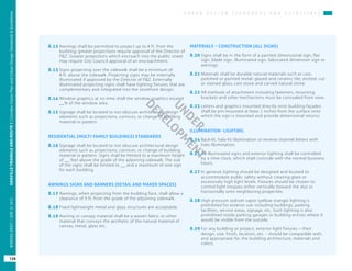 U R B A N D E S I G N S T A N D A R D S A N D G U I D E L I N E S
OAKVILLETRIANGLEANDROUTE1|CorridorVisionPlanandUrbanDesignStandards&Guidelines
126
WORKINGDRAFT/JUNE2015OAKVILLETRIANGLEANDROUTE1|CorridorVisionPlanandUrbanDesignStandards&Guidelines
126
WORKINGDRAFT/JUNE252015
8.12	Awnings shall be permitted to project up to 4 ft. from the
building; greater projections require approval of the Director of
P&Z. Greater projections which encroach into the public street
may require City Council approval of an encroachment.	
8.13	Signs projecting over the sidewalk shall be a minimum of
8 ft. above the sidewalk. Projecting signs may be internally
illuminated if approved by the Director of P&Z. Externally
illuminated projecting signs shall have lighting fixtures that are
complementary and integrated into the storefront design.
8.14	Window graphics at no time shall the window graphics exceed
__% of the window area.
8.15	Signage shall be located to not obscure architectural design
elements such as projections, cornices, or change of building
material or pattern.
RESIDENTIAL (MULTI-FAMILY BUILDINGS) STANDARDS
8.16	Signage shall be located to not obscure architectural design
elements such as projections, cornices, or change of building
material or pattern. Signs shall be limited to a maximum height
of __ feet above the grade of the adjoining sidewalk. The size
of the signs shall be limited to __ and a maximum of one sign
for each building.
AWNINGS SIGNS AND BANNERS (RETAIL AND MAKER SPACES)
8.17	Awnings, when projecting from the building face, shall allow a
clearance of 9 ft. from the grade of the adjoining sidewalk.
8.18	Fixed lightweight metal and glass structures are acceptable.
8.19	Awning or canopy material shall be a woven fabric or other
material that conveys the aesthetic of the natural material of
canvas, metal, glass etc.
MATERIALS – CONSTRUCTION (ALL SIGNS)
8.20	Signs shall be in the form of a painted dimensional sign, flat
sign, blade sign, illuminated sign, fabricated dimension sign or
awnings.
8.21	Materials shall be durable natural materials such as cast,
polished or painted metal; glazed and ceramic tile; etched, cut
or stained glass; cast stone and carved natural stone.
8.22	All methods of attachment including fasteners, mounting
brackets and other mechanisms must be concealed from view.
8.23	Letters and graphics mounted directly onto building façades
shall be pin mounted at least 2 inches from the surface onto
which the sign is mounted and provide dimensional returns.
ILLUMINATION- LIGHTING
8.24	Back-lit, halo-lit illumination or reverse channel letters with
halo illumination.
8.25	All illuminated signs and exterior lighting shall be controlled
by a time clock, which shall coincide with the normal business
hours.
8.27	In general, lighting should be designed and located to
accommodate public safety without creating glare or
excessively high light levels. Fixtures should be chosen to
control light trespass either vertically (toward the sky) or
horizontally onto neighboring properties.
8.28	High pressure sodium vapor (yellow orange) lighting is
prohibited for exterior use including buildings, parking
facilities, service areas, signage, etc. Such lighting is also
prohibited inside parking garages or building entries where it
would be visible from the outside.
8.29	For any building or project, exterior light fixtures – their
design, size, finish, location, etc. - should be compatible with,
and appropriate for, the building architecture, materials and
colors.
UNDER
DEVELO
PM
ENT
 