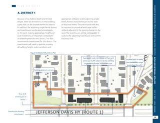 Townhouses fronting
onto Route 1
Appropiate scale transitions, setback and
landscape buffer adjacent to the existing
single family homes and townhouses.
New 25 ft.
streetscape on
Route 1
Figure 6: District 1 Illustrative Plan
Explore ways to make
the intersection more
pedestrian friendly.
Existing zoning to remain.
EHOWELLAV
EWINDSORAV
ECUSTISAV
P L A N D I S T R I C T S
appropriate setbacks to the adjoining single-
family homes and townhouses to the west
as required herein. The townhouses will also
be required to provide a landscape buffer-
setback adjacent to the existing homes to the
west. The townhouses will be comparable in
scale to the adjoining townhouse units within
Potomac Yard.
A. DISTRICT 1
Because of its shallow depth and limited
length, there are limitations on the building
types that can be located within this district.
In addition, the adjoining single-family homes
and townhouses are located immediately
to the west, making appropriate height and
scale transitions an important component
of redevelopment for this district. The Plan
recommends townhouses for this district. The
townhouses will need to provide a variety
of building height, scale transitions and
25
OAKVILLETRIANGLEANDROUTE1|CorridorVisionPlanandUrbanDesignStandards&GuidelinesWORKINGDRAFT/JUNE252015
 