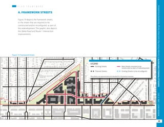 P L A N F R A M E W O R KP L A N F R A M E W O R K
Figure 19 depicts the framework streets,
or the streets that are required to be
constructed and/or reconfigured as part of
the redevelopment. The graphic also depicts
the Glebe Road and Route 1 intersection
improvements.
A. FRAMEWORK STREETS
Figure 19: Framework Streets
Existing Streets
LEGEND
Planned Streets
New Streets required to be
constructed as part of redevelopment
Existing Streets to be reconfigured
Boundaries are approximate and intended for illustrative purposes
39
OAKVILLETRIANGLEANDROUTE1|CorridorVisionPlanandUrbanDesignStandards&GuidelinesWORKINGDRAFT/JUNE2015OAKVILLETRIANGLEANDROUTE1|CorridorVisionPlanandUrbanDesignStandards&GuidelinesWORKINGDRAFT/JUNE252015
39
OAKVILLETRIANGLEANDROUTE1|CorridorVisionPlanandUrbanDesignStandards&GuidelinesWORKINGDRAFT/JUNE252015
 