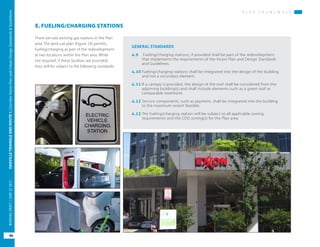 P L A N F R A M E W O R K
OAKVILLETRIANGLEANDROUTE1|CorridorVisionPlanandUrbanDesignStandards&Guidelines
46
WORKINGDRAFT/JUNE2015OAKVILLETRIANGLEANDROUTE1|CorridorVisionPlanandUrbanDesignStandards&Guidelines
46
WORKINGDRAFT/JUNE252015
P L A N F R A M E W O R K
E. FUELING/CHARGING STATIONS
There are two existing gas stations in the Plan
area. The land use plan (Figure 24) permits
fueling/charging as part of the redevelopment
at two locations within the Plan area. While
not required, if these facilities are provided,
they will be subject to the following standards.
GENERAL STANDARDS
4.9	 Fueling/charging stations, if provided shall be part of the redevelopment
that implements the requirements of the Vision Plan and Design Standards
and Guidelines.
4.10	Fueling/charging stations shall be integrated into the design of the building
and not a secondary element.
4.11	If a canopy is provided, the design of the roof shall be considered from the
adjoining building(s) and shall include elements such as a green roof or
comparable treatment.
4.12	Service components, such as payment, shall be integrated into the building
to the maximum extent feasible.
4.13	The fueling/charging station will be subject to all applicable zoning
requirements and the CDD zoning(s) for the Plan area.
 