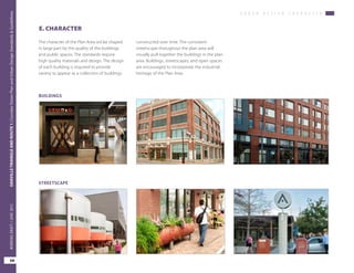 U R B A N D E S I G N C H A R A C T E R
OAKVILLETRIANGLEANDROUTE1|CorridorVisionPlanandUrbanDesignStandards&Guidelines
68
WORKINGDRAFT/JUNE2015OAKVILLETRIANGLEANDROUTE1|CorridorVisionPlanandUrbanDesignStandards&Guidelines
68
WORKINGDRAFT/JUNE2015
constructed over time. The consistent
streetscape throughout the plan area will
visually pull together the buildings in the plan
area. Buildings, streetscapes, and open spaces
are encouraged to incorporate the industrial
heritage of the Plan Area.
The character of the Plan Area wil be shaped
in large part by the quality of the buildings
and public spaces. The standards require
high quality materials and design. The design
of each building is required to provide
variety to appear as a collection of buildings
E. CHARACTER
BUILDINGS
STREETSCAPE
 