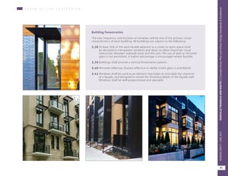 U R B A N D E S I G N C H A R A C H T E R
Building Fenestration
The size, frequency, and location of windows will be one of the primary visual
characteristics of each building. All buildings are subject to the following:
5.38	At least 25% of the each facade adjacent to a street or open space shall
be devoted to transparent windows and doors to allow maximum visual
interaction between sidewalk areas and the unit. The use of dark or mirrored
glass is not permitted. A higher percentage is encouraged where feasible
5.39	Buildings shall provide a vertical fenestration pattern.
5.40	Mirrored reflective, frosted reflective or darkly tinted glass is prohibited.
5.41	Windows shall be used as an element that helps to articulate the character
of a façade, and designed to reveal the thickness/depth of the façade wall.
Windows shall be well-proportioned and operable.
71
OAKVILLETRIANGLEANDROUTE1|CorridorVisionPlanandUrbanDesignStandards&GuidelinesWORKINGDRAFT/JUNE2015OAKVILLETRIANGLEANDROUTE1|CorridorVisionPlanandUrbanDesignStandards&GuidelinesWORKINGDRAFT/JUNE2015
71
OAKVILLETRIANGLEANDROUTE1|CorridorVisionPlanandUrbanDesignStandards&GuidelinesWORKINGDRAFT/JUNE2015
 