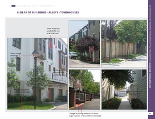 U R B A N D E S I G N C H A R A C H T E R
K. REAR OF BUILDINGS - ALLEYS - TOWNHOUSES
Same materials
used at the rear
as at the front.
No flat facades.
Balconies and
projecting bays.
Select street
elements
used in rear.
Plant screening of
water and utilities.
Landscaping beds
with trees to soften
entrances.
Trees with planting beds
and planting strips to soften
entrances and buffer adjacent
properties.
Landscaping in ‘niches’ and
pedestrian walkways and
alleys.
Change in paving material to avoid
large expanse of monolithic hardscape.
81
OAKVILLETRIANGLEANDROUTE1|CorridorVisionPlanandUrbanDesignStandards&GuidelinesWORKINGDRAFT/JUNE2015OAKVILLETRIANGLEANDROUTE1|CorridorVisionPlanandUrbanDesignStandards&GuidelinesWORKINGDRAFT/JUNE2015OAKVILLETRIANGLEANDROUTE1|CorridorVisionPlanandUrbanDesignStandards&GuidelinesWORKINGDRAFT/JUNE2015
81
OAKVILLETRIANGEANDROUTE1|CorridorVisionPlanandUrbanDesignGuidelines,CityofAlexandria,VA
 