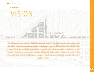 V I S I O N P L A N
I. HEADER 2
V I S I O N P L A N
VISION
The Plan envisions a future Oakville/Triangle Route 1 Corridor that is compatible with
the fabric of existing neighborhoods, includes an enhanced Mount Jefferson Park/Trail,
a mix of land uses including retail that is neighborhood-serving and contributes to the
“maker” economy, concentrates height at transit stops and in close proximity to the
Potomac Yard Metrorail Station, a range of housing opportunities, and an attractive
public realm.
9
OAKVILLETRIANGLEANDROUTE1|CorridorVisionPlanandUrbanDesignStandards&GuidelinesWORKINGDRAFT/JUNE252015
 
