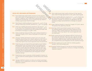 RETAIL USE AND MAKER USE STANDARDS
8.1	 Each retail tenant shall install a minimum of one sign for
each retail street frontage appropriate to the scale of each
façade. In addition, each retail tenant shall provide a second
pedestrian-oriented sign such as a projecting sign, blade or
window sign for each street frontage.
8.2	 Retail tenants shall be allowed a maximum of __sq. ft. of sign
area per linear foot of tenant storefront or __sq. ft. of signage.
8.3	 Hotel uses shall be permitted a maximum sign area of __ sq.
ft. per linear foot of building frontage not to exceed __sq. ft.
For purposes of calculating sign area, building frontage shall
be limited to frontage on a public street.
8.4	 Retail, residential, hotel and office signs shall be limited to a
maximum height of 20 ft. above the grade of the adjoining
sidewalk.
8.5	 Awnings shall be permitted to project up to 4 ft. from the
building; greater projections require approval of the Director
of P&Z. Greater projections which encroach into the public
street may require City Council approval of an encroachment.
8.6	 Projecting signs are required for each retail use and shall be
appropriately sized and proportional to the building and/
or storefront. Signs projecting over the sidewalk shall be a
minimum of 8 ft. above the sidewalk. Projecting signs may
be internally illuminated if approved by the Director of P&Z.
Externally illuminated projecting signs shall have lighting
fixtures that are complementary and integrated into the
storefront design.
8.7	 Retail tenants may incorporate window graphics; however, at
no time shall the window graphics exceed 20% of the window
area.
8.8	 Signage shall be located to not obscure architectural design
elements such as projections, cornices, or change of building
material or pattern.
8.9	 Each maker tenant shall install a minimum of one sign for
each street frontage appropriate to the scale of each façade.
8.10	Tenants shall be allowed a maximum of ___sq. ft. of sign area
per linear foot of tenant storefront or ___sq. ft. of signage,
whichever is greater. For purposes of calculating sign area,
building frontage shall be limited to frontage on a public
street.
8.11	Signs shall be limited to a maximum height of 15-20 ft. above
the grade of the adjoining sidewalk.
8.12	Awnings shall be permitted to project up to 4 ft. from
the building; greater projections require approval of the
Director of P&Z. Greater projections which encroach into
the public street may require City Council approval of an
encroachment.	
8.13	Signs projecting over the sidewalk shall be a minimum of
8 ft. above the sidewalk. Projecting signs may be internally
illuminated if approved by the Director of P&Z. Externally
illuminated projecting signs shall have lighting fixtures that
are complementary and integrated into the storefront design.
8.14	Window graphics at no time shall the window graphics
exceed __% of the window area.
8.15	Signage shall be located to not obscure architectural design
elements such as projections, cornices, or change of building
material or pattern.
S I G N A G E
OAKVILLETRIANGLEANDROUTE1|CorridorVisionPlanandUrbanDesignStandards&Guidelines
96
WORKINGDRAFT/JUNE2015OAKVILLETRIANGLEANDROUTE1|CorridorVisionPlanandUrbanDesignStandards&Guidelines
96
WORKINGDRAFT/JUNE2015
UNDER
DEVELO
PM
ENT
 