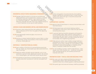 S I G N A G E
RESIDENTIAL (MULTI-FAMILY BUILDINGS) STANDARDS
8.16	Signage shall be located to not obscure architectural
design elements such as projections, cornices, or change
of building material or pattern. Signs shall be limited
to a maximum height of __ feet above the grade of the
adjoining sidewalk. The size of the signs shall be limited to
__ and a maximum of one sign for each building.
AWNINGS SIGNS AND BANNERS (RETAIL AND MAKER SPACES)
8.17	Awnings, when projecting from the building face, shall
allow a clearance of 9 ft. from the grade of the adjoining
sidewalk.
8.18	Fixed lightweight metal and glass structures are
acceptable.
8.19	Awning or canopy material shall be a woven fabric or other
material that conveys the aesthetic of the natural material
of canvas, metal, glass etc.
MATERIALS – CONSTRUCTION (ALL SIGNS)
8.20	Signs shall be in the form of a painted dimensional sign,
flat sign, blade sign, illuminated sign, fabricated dimension
sign or awnings.
8.21	Materials shall be durable natural materials such as cast,
polished or painted metal; glazed and ceramic tile; etched,
cut or stained glass; cast stone and carved natural stone.
8.22	All methods of attachment including fasteners, mounting
brackets and other mechanisms must be concealed from
view.
8.23	Letters and graphics mounted directly onto building
façades shall be pin mounted at least 2 inches from the
surface onto which the sign is mounted and provide
dimensional returns.
ILLUMINATION- LIGHTING
8.24	Back-lit, halo-lit illumination or reverse channel letters with
halo illumination.
8.25	All illuminated signs and exterior lighting shall be
controlled by a time clock, which shall coincide with the
normal business hours.
8.27	In general, lighting should be designed and located to
accommodate public safety without creating glare or
excessively high light levels. Fixtures should be chosen to
control light trespass either vertically (toward the sky) or
horizontally onto neighboring properties.
8.28	High pressure sodium vapor (yellow orange) lighting is
prohibited for exterior use including buildings, parking
facilities, service areas, signage, etc. Such lighting is also
prohibited inside parking garages or building entries
where it would be visible from the outside.
8.29	For any building or project, exterior light fixtures – their
design, size, finish, location, etc. - should be compatible
with, and appropriate for, the building architecture,
materials and colors.
PROHIBITED SIGNS – FOR ALL USES AND BUILDING TYPES
8.30	Box signs and signs employing flickering rotating or
moving lights and/or signs painted directly on the
storefront other than window graphics shall be prohibited.
8.31	Flat panel signs and external raceways shall be prohibited.
UNDER
DEVELO
PM
ENT
97
OAKVILLETRIANGLEANDROUTE1|CorridorVisionPlanandUrbanDesignStandards&GuidelinesWORKINGDRAFT/JUNE2015OAKVILLETRIANGLEANDROUTE1|CorridorVisionPlanandUrbanDesignStandards&GuidelinesWORKINGDRAFT/JUNE2015
97
OAKVILLETRIANGLEANDROUTE1|CorridorVisionPlanandUrbanDesignStandards&GuidelinesWORKINGDRAFT/JUNE2015
 