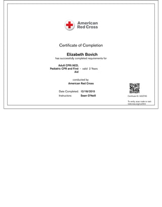 Certiﬁcate of Completion
Elizabeth Bovich
has successfully completed requirements for
Adult CPR/AED,
Pediatric CPR and First
Aid
- valid 2 Years
conducted by
American Red Cross
Date Completed: 12/18/2015
Instructors: Sean O'Neill Certiﬁcate ID: GSOTXE
To verify, scan code or visit:
redcross.org/conﬁrm
 