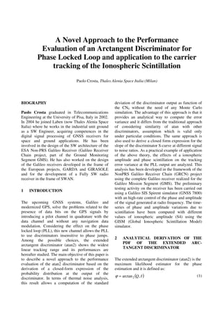 A Novel Approach to the Performance
Evaluation of an Arctangent Discriminator for
Phase Locked Loop and application to the carrier
tracking of the Ionospheric Scintillation
Paolo Crosta, Thales Alenia Space Italia (Milan)
BIOGRAPHY
Paolo Crosta graduated in Telecommunications
Engineering at the University of Pisa, Italy in 2002.
In 2004 he joined Laben (now Thales Alenia Space
Italia) where he works in the industrial unit ground
as a SW Engineer, acquiring competences in the
digital signal processing of GNSS receivers for
space and ground applications. He has been
involved in the design of the SW architecture of the
ESA Non-PRS Galileo Receiver (Galileo Receiver
Chain project, part of the Ground Monitoring
Segment GMS). He has also worked on the design
of the Galileo receivers developed in the frame of
the European projects, GARDA and GIRASOLE
and for the development of a Fully SW radio
receiver in the frame of SWAN.
1 INTRODUCTION
The upcoming GNSS systems, Galileo and
modernized GPS, solve the problems related to the
presence of data bits on the GPS signals by
introducing a pilot channel in quadrature with the
data channel and without any navigation data
modulation. Considering the effect on the phase
locked loop (PLL), this new channel allows the PLL
to use discriminators insensitive to phase jumps.
Among the possible choices, the extended
arctangent discriminator (atan2) shows the widest
linear tracking range and its performances are
hereafter studied. The main objective of this paper is
to describe a novel approach to the performance
evaluation of the atan2 discriminator based on the
derivation of a closed-form expression of the
probability distribution at the output of the
discriminator. In terms of thermal noise analysis,
this result allows a computation of the standard
deviation of the discriminator output as function of
the CN0 without the need of any Monte Carlo
simulation. The advantage of this approach is that it
provides an analytical way to compute the error
variance and it differs from the traditional approach
of considering similarity of atan with other
discriminators, assumption which is valid only
under particular conditions. The same approach is
also used to derive a closed form expression for the
slope of the discriminator S-curve at different signal
to noise ratios. As a practical example of application
of the above theory, the effects of a ionospheric
amplitude and phase scintillation on the tracking
error variance at the PLL output are analyzed. This
analysis has been developed in the framework of the
NonPRS Galileo Receiver Chain (GRCN) project
using the complete Galileo receiver realized for the
Galileo Mission Segment (GMS). The preliminary
testing activity on the receiver has been carried out
using a Galileo SIS Spirent simulator (GNSS 7800)
with an high-rate control of the phase and amplitude
of the signal generated at radio frequency. The time-
series of phase and amplitude variations due to
scintillation have been computed with different
values of ionospheric amplitude (S4) using the
GISM (Global Ionospheric Scintillation Model)
simulator.
2 ANALYTICAL DERIVATION OF THE
PDF OF THE EXTENDED ARC-
TANGENT DISCRIMINATOR
The extended arctangent discriminator (atan2) is the
maximum likelihood estimator for the phase
estimation and it is defined as:
( )IQ,arctan2=ϕ (1)
 