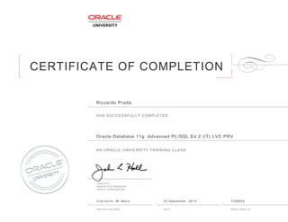 CERTIFICATE OF COMPLETION
HAS SUCCESSFULLY COMPLETED
AN ORACLE UNIVERSITY TRAINING CLASS
JOHN HALL
SENIOR VICE PRESIDENT
ORACLE CORPORATION
INSTRUCTOR NAME DATE ENROLLMENT ID
Riccardo Prada
Oracle Database 11g: Advanced PL/SQL Ed 2 (IT) LVC PRV
Ciarrocchi, Mr Mario 25 September, 2014 7308855
 