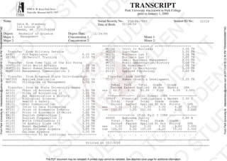 TRANSCRIPT
Park University was known as Park College
prior to January 1, 2000
8700 N. W. River Park Drive
Parkville, Missouri 64152-3795
Name: Social Security No.: Student ID No.:
Date of Birth:
Degree: Degree Date:
Major 1: Concentration 1: Minor 1:
Major 2: Concentration 2: Minor 2:
This PDF document may be validated. A printed copy cannot be validated. See attached cover page for additional information.
FromParkUniversitytomikestanbery@yahoo.comon01/13/201612:30PMTRAN000008887740
FromParkUniversitytomikestanbery@yahoo.comon01/13/201612:30PMTRAN000008887740
458-94-7865 22224
Odis M. Stanbery 02/26/52
114 Louroe Ln
Beebe, AR 72012-9356
Bachelor of Science 12/24/86
Management
------------------------------------------------- -------------------- (cont.) --------------------
MG100 Intro to Business 3.00 TR
Transfer from Military Service MG214 Supv/Mgmt 3.00 TR
AFSC7 Pro Experience 8.00 TR MG231 Business Law I 3.00 TR
PE100 PE/Recruit Training 4.00 TR MG232 Business Law II 3.00 TR
MG301 Small Business Management 3.00 TR
Transfer from Comm Coll of the Air Force MU101 Music Appreciation/History 3.00 TR
GOVT1100 Intro World Affairs 1.00 TR PO100 US Government 3.00 TR
MGMT1101 Basic Human Resource Mgmt 1.00 TR PS101 Intro to Psychology 3.00 TR
MGMT1102 Management Communication I 1.00 TR PS103 Applied Psychology 3.00 TR
Transfer from Arkansas State Univ-Jonesboro Transfer from DANTES
MAT300 Applied Statistics 3.00 TR TC017 Human Growth & Development 3.00 TR
MGT301 Principles of Management 3.00 TR
Total Park Total Grade Grade
Transfer from AR State University:Beebe Earned Earned Applied Pt Hrs Points GPA
AC101 Princ of Accounting I 3.00 TR ses 99.* 0.00 99.00 0.00 0.00 0.000
AC102 Princ of Accounting II 3.00 TR
AR101 Art Appreciation & History 3.00 TR --------------- (U1A) Summer 1984 ---------------
BI101 Biological Science 3.00 TR 30563 Financial Institutions & Market 3.00 C
BI113 Health & Safety 3.00 TR Total Park Total Grade Grade
CA101 Oral Communication 3.00 TR Earned Earned Applied Pt Hrs Points GPA
CS101 Intro to Data Processing 3.00 TR ses 3.00 3.00 3.00 3.00 6.00 2.000
EC101 Princ of Economics I-Macro 3.00 TR cum 102.00 3.00 102.00 3.00 6.00 2.000
EC102 Princ of Economics II-Micro 3.00 TR
EN101 English Composition I 3.00 TR --------------- (F1A) Fall I 1984 ---------------
EN102 English Composition II 3.00 TR 40500 Business Policy 3.00 B
HI102 World Civilization II 3.00 TR Total Park Total Grade Grade
HI203 US History Since 1876 3.00 TR Earned Earned Applied Pt Hrs Points GPA
MA101 Basic Mathematics 3.00 TR ses 3.00 3.00 3.00 3.00 9.00 3.000
MA231 Intro College Algebra 3.00 TR cum 105.00 6.00 105.00 6.00 15.00 2.500
MA232 College Algebra 3.00 TR -------------------------------------------------
---------------- To be continued ---------------- . . . . . . . . . . . . . . . . . .
==================================================================================================================
Printed on 01/13/16
==================================================================================================================
 