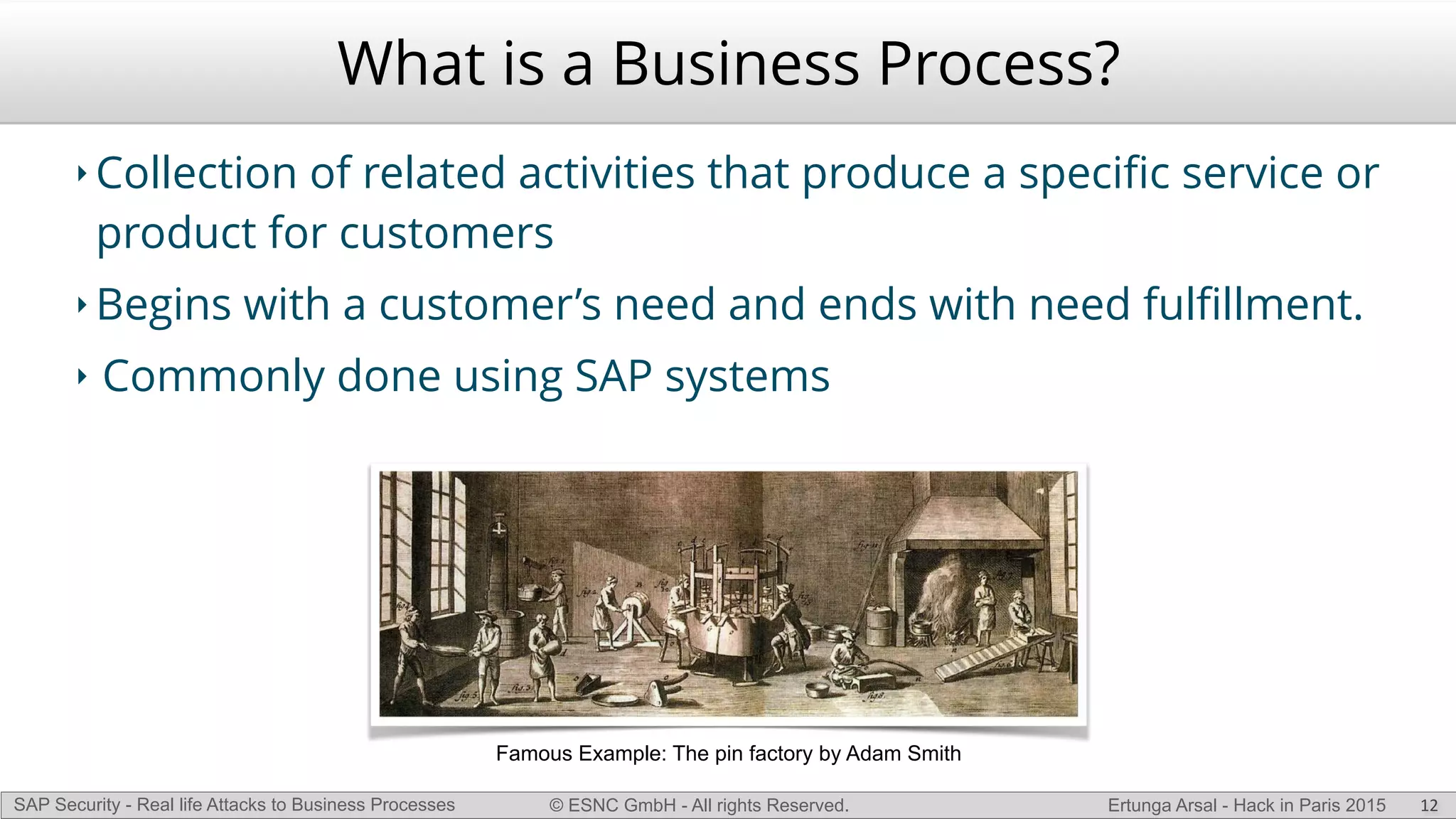 © ESNC GmbH - All rights Reserved.SAP Security - Real life Attacks to Business Processes Ertunga Arsal - Hack in Paris 2015
What is a Business Process?
‣ Collection of related activities that produce a speciﬁc service or
product for customers
‣ Begins with a customer’s need and ends with need fulﬁllment.
‣ Commonly done using SAP systems
12
Famous Example: The pin factory by Adam Smith
 