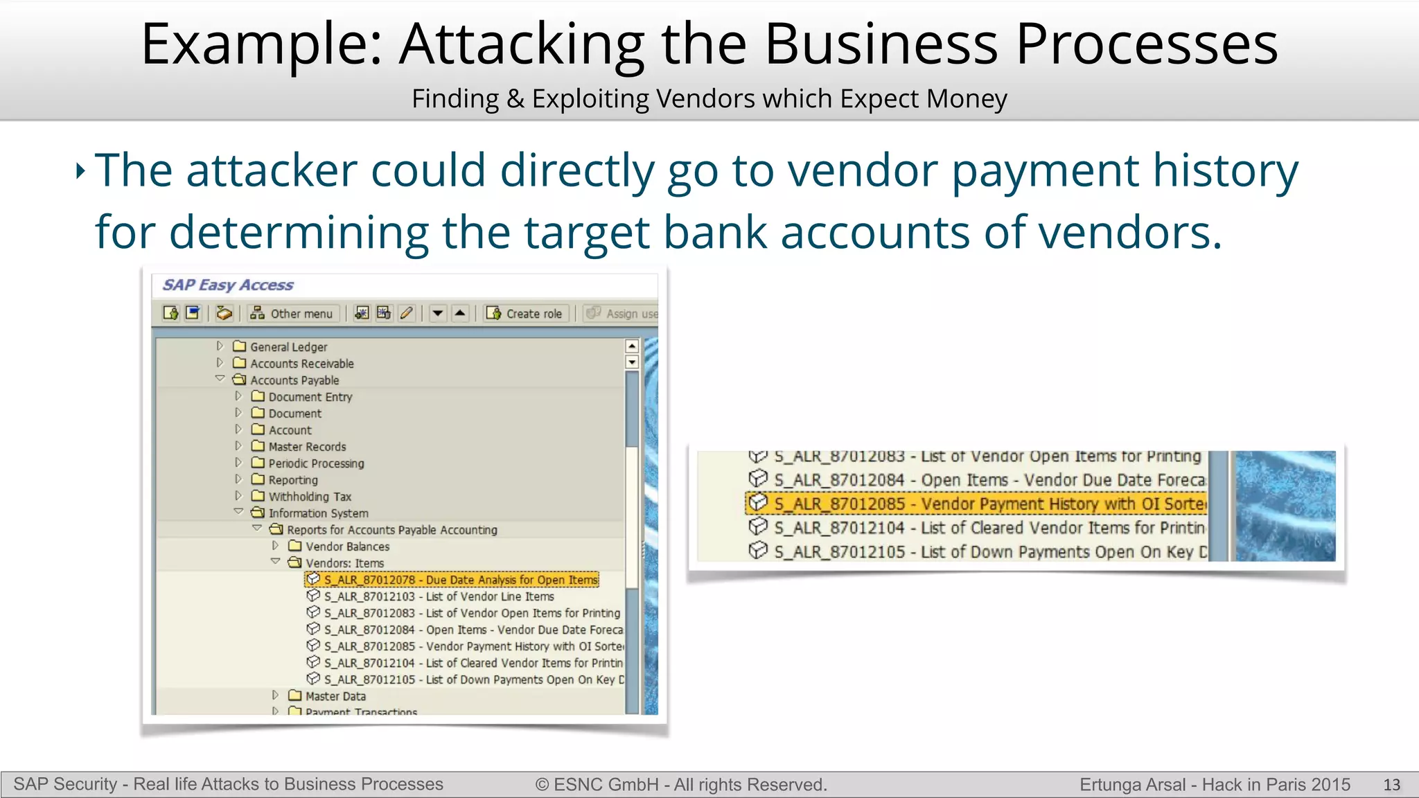 © ESNC GmbH - All rights Reserved.SAP Security - Real life Attacks to Business Processes Ertunga Arsal - Hack in Paris 2015
Example: Attacking the Business Processes
Finding & Exploiting Vendors which Expect Money
‣ The attacker could directly go to vendor payment history
for determining the target bank accounts of vendors.
13
 