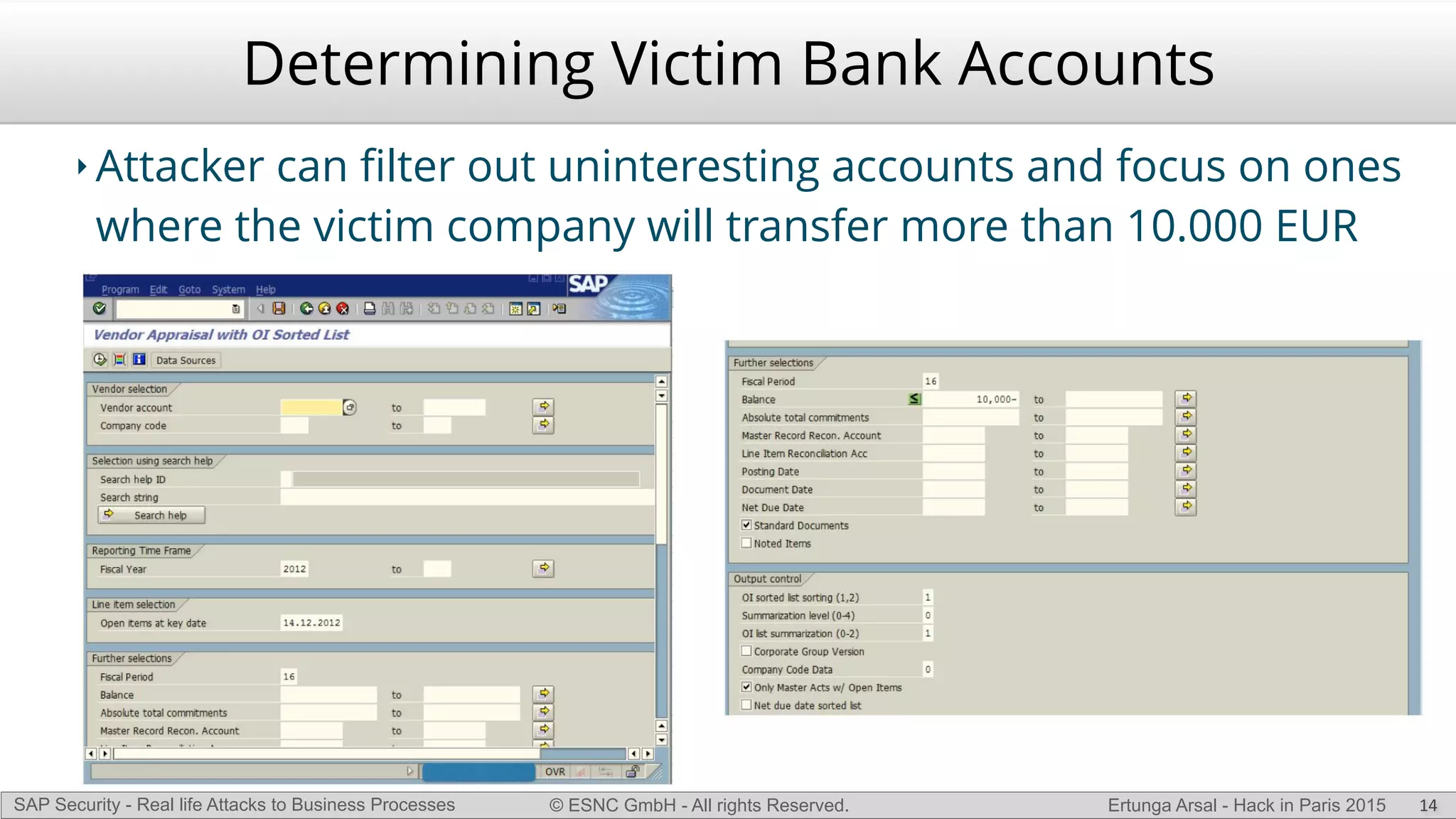 © ESNC GmbH - All rights Reserved.SAP Security - Real life Attacks to Business Processes Ertunga Arsal - Hack in Paris 2015
Determining Victim Bank Accounts
‣ Attacker can ﬁlter out uninteresting accounts and focus on ones
where the victim company will transfer more than 10.000 EUR
14
 