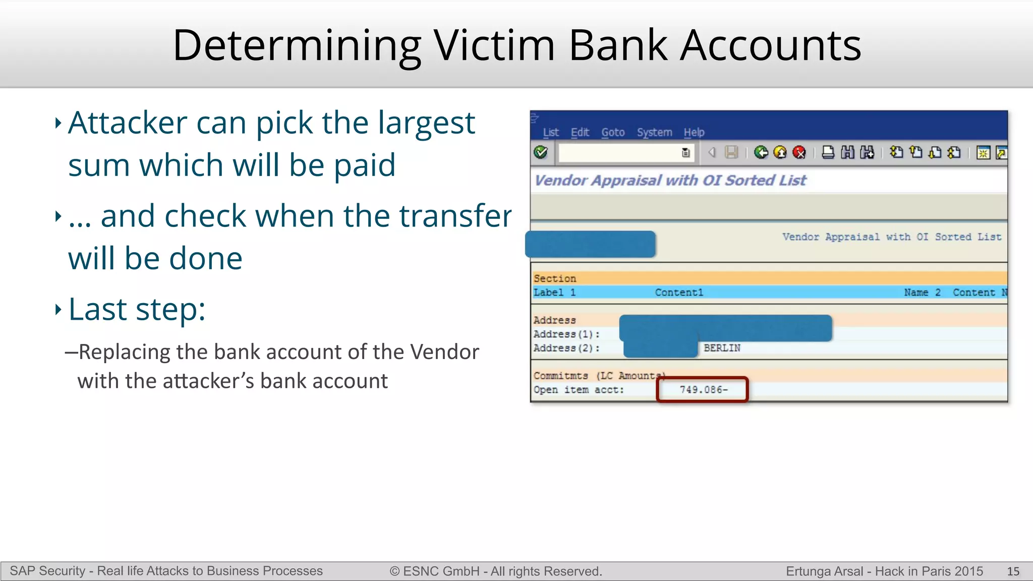© ESNC GmbH - All rights Reserved.SAP Security - Real life Attacks to Business Processes Ertunga Arsal - Hack in Paris 2015
Determining Victim Bank Accounts
‣ Attacker can pick the largest
sum which will be paid
‣ … and check when the transfer
will be done
‣ Last step:
–Replacing(the(bank(account(of(the(Vendor(
with(the(a`acker’s(bank(account
15
 