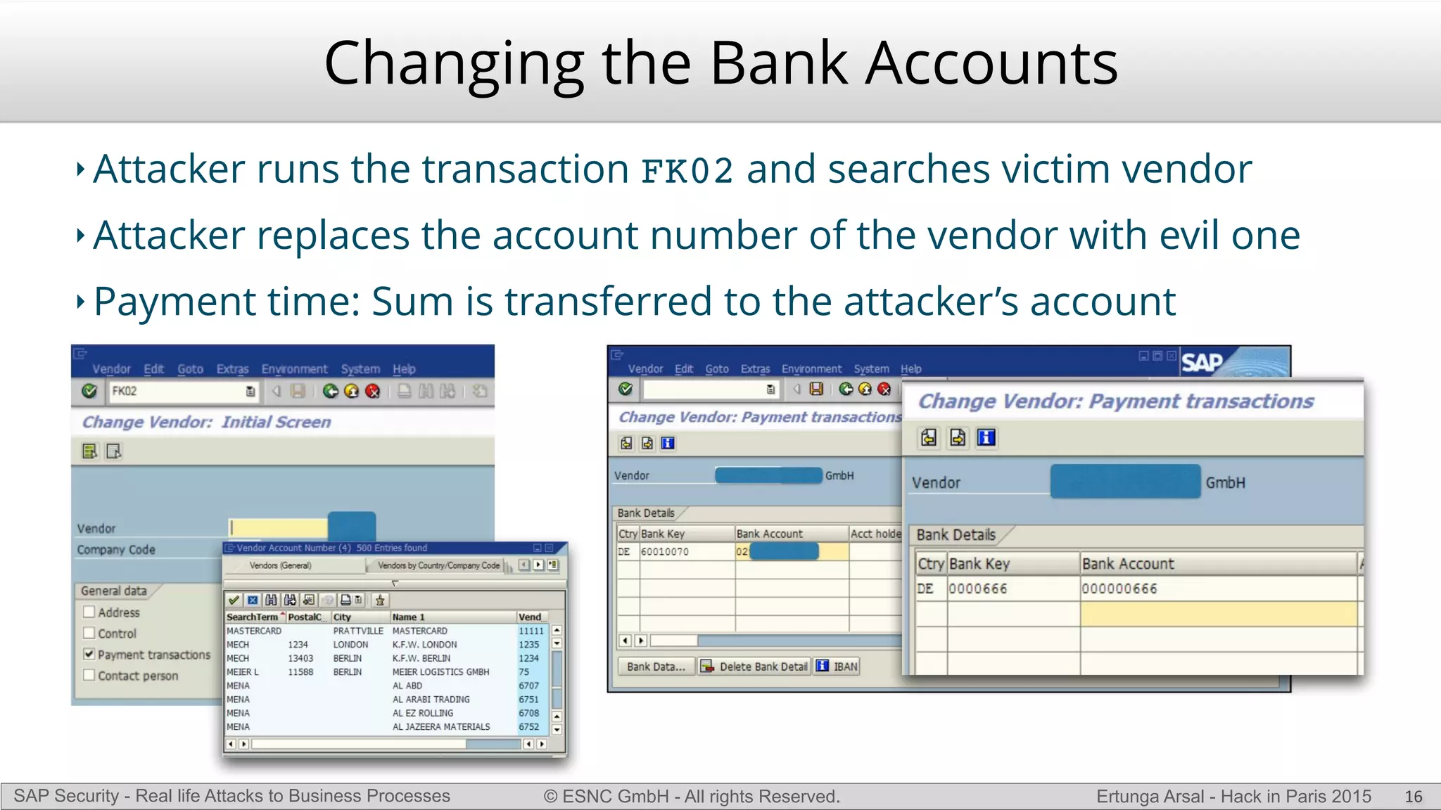© ESNC GmbH - All rights Reserved.SAP Security - Real life Attacks to Business Processes Ertunga Arsal - Hack in Paris 2015
Changing the Bank Accounts
‣ Attacker runs the transaction FK02 and searches victim vendor
‣ Attacker replaces the account number of the vendor with evil one
‣ Payment time: Sum is transferred to the attacker’s account
16
 
