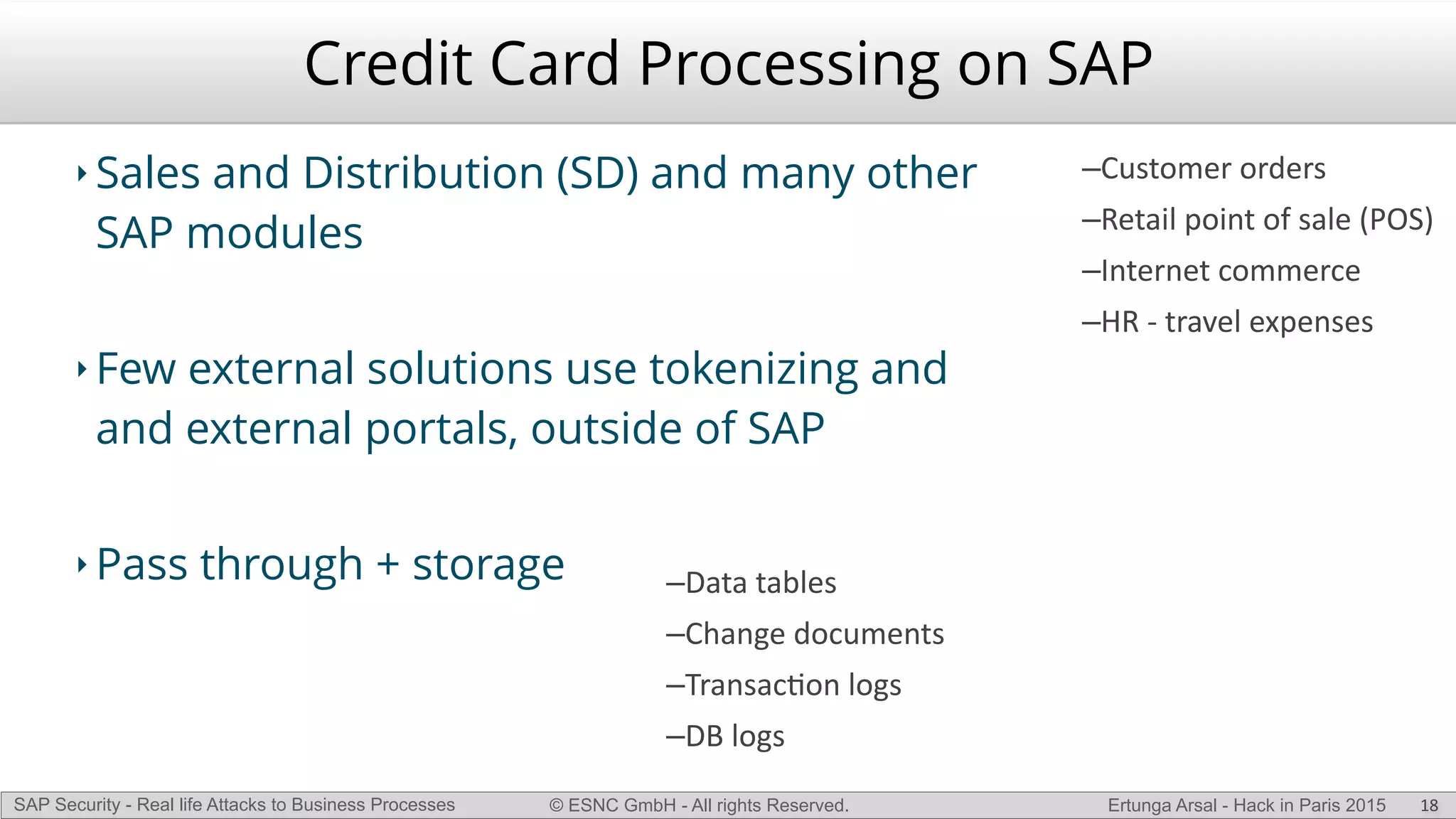 © ESNC GmbH - All rights Reserved.SAP Security - Real life Attacks to Business Processes Ertunga Arsal - Hack in Paris 2015
Credit Card Processing on SAP
‣ Sales and Distribution (SD) and many other
SAP modules
‣ Few external solutions use tokenizing and
and external portals, outside of SAP
‣ Pass through + storage
18
–Customer(orders(
–Retail(point(of(sale((POS)(
–Internet(commerce(
–HR(L(travel(expenses
–Data(tables(
–Change(documents(
–TransacKon(logs(
–DB(logs
 