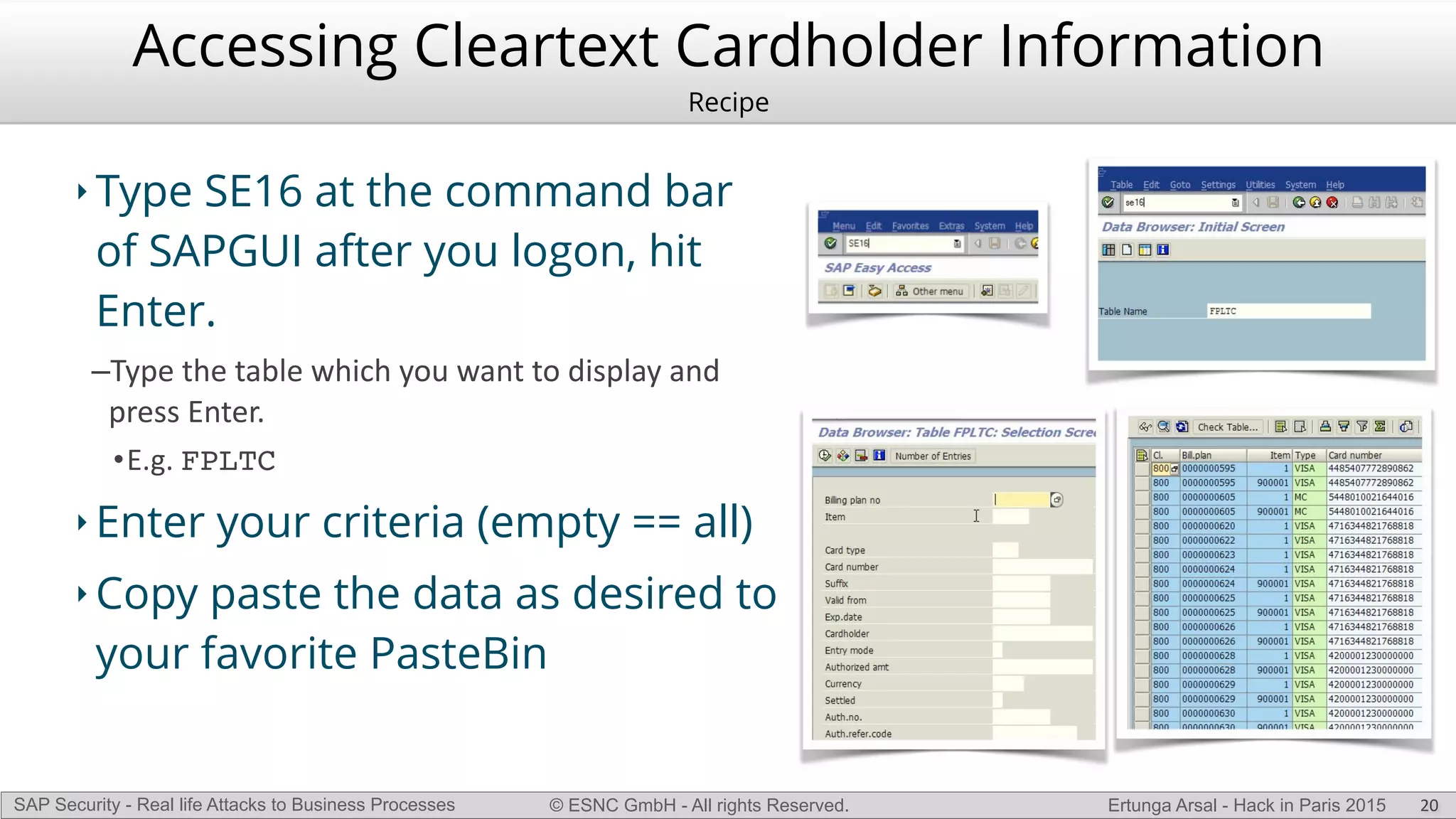 © ESNC GmbH - All rights Reserved.SAP Security - Real life Attacks to Business Processes Ertunga Arsal - Hack in Paris 2015
Accessing Cleartext Cardholder Information
Recipe
‣ Type SE16 at the command bar
of SAPGUI after you logon, hit
Enter.
–Type(the(table(which(you(want(to(display(and(
press(Enter.((
•E.g.(FPLTC(
‣ Enter your criteria (empty == all)
‣ Copy paste the data as desired to
your favorite PasteBin
20
 