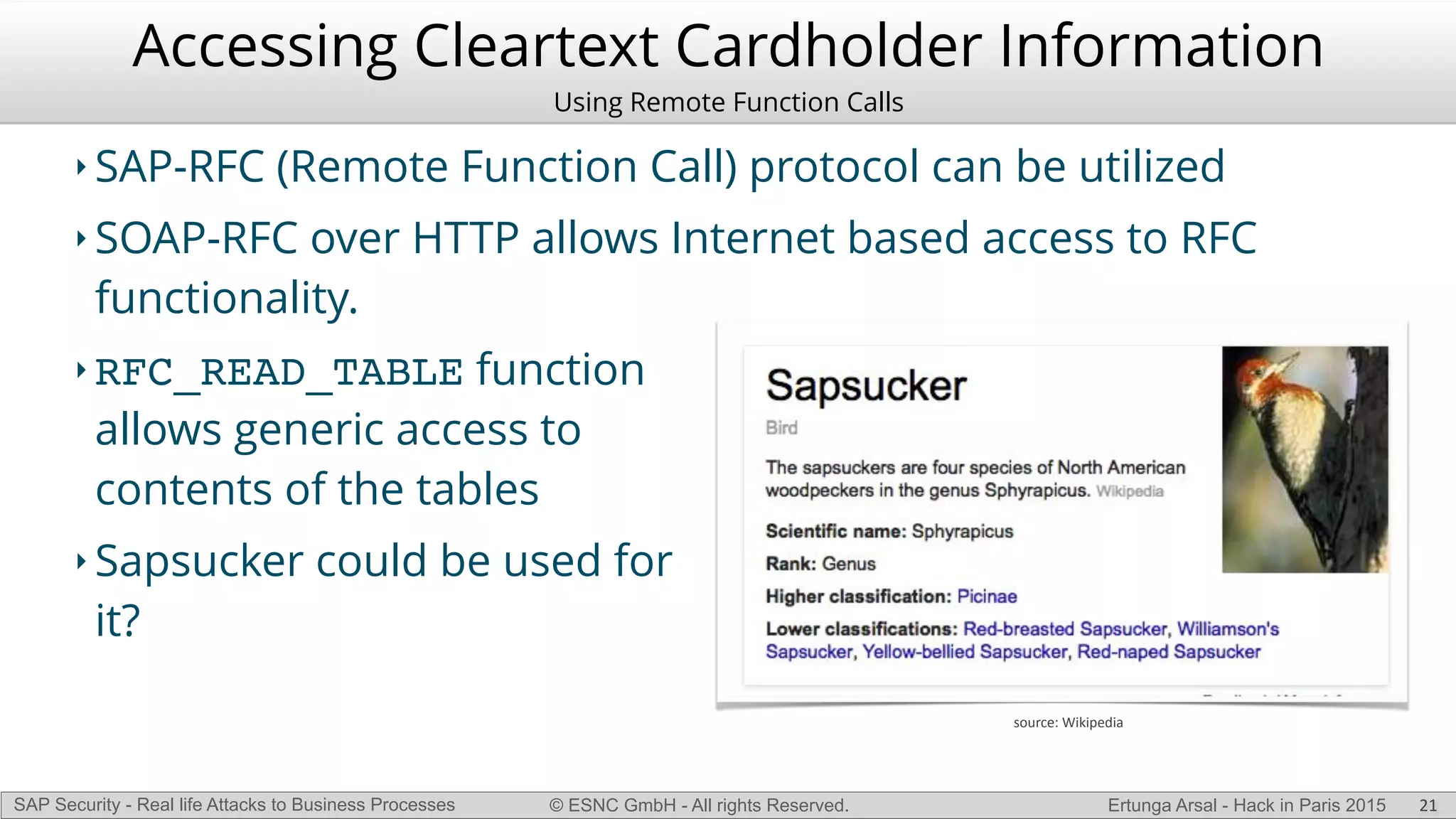 © ESNC GmbH - All rights Reserved.SAP Security - Real life Attacks to Business Processes Ertunga Arsal - Hack in Paris 2015
Accessing Cleartext Cardholder Information
Using Remote Function Calls
‣ SAP-RFC (Remote Function Call) protocol can be utilized
‣ SOAP-RFC over HTTP allows Internet based access to RFC
functionality.
‣ RFC_READ_TABLE function
allows generic access to
contents of the tables
‣ Sapsucker could be used for
it?
21
source:(Wikipedia
 