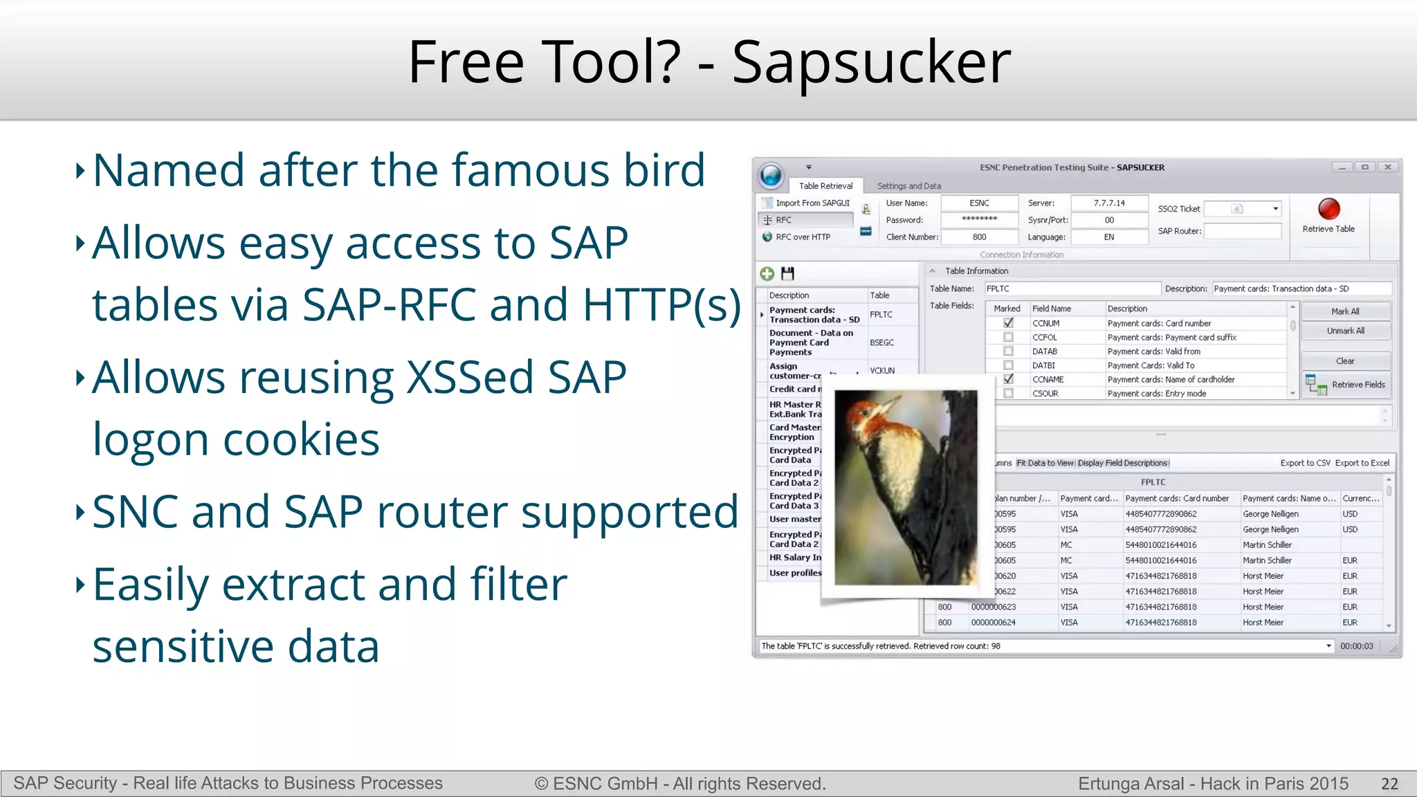 © ESNC GmbH - All rights Reserved.SAP Security - Real life Attacks to Business Processes Ertunga Arsal - Hack in Paris 2015
Free Tool? - Sapsucker
‣Named after the famous bird
‣Allows easy access to SAP
tables via SAP-RFC and HTTP(s)
‣Allows reusing XSSed SAP
logon cookies
‣SNC and SAP router supported
‣Easily extract and ﬁlter
sensitive data
22
 