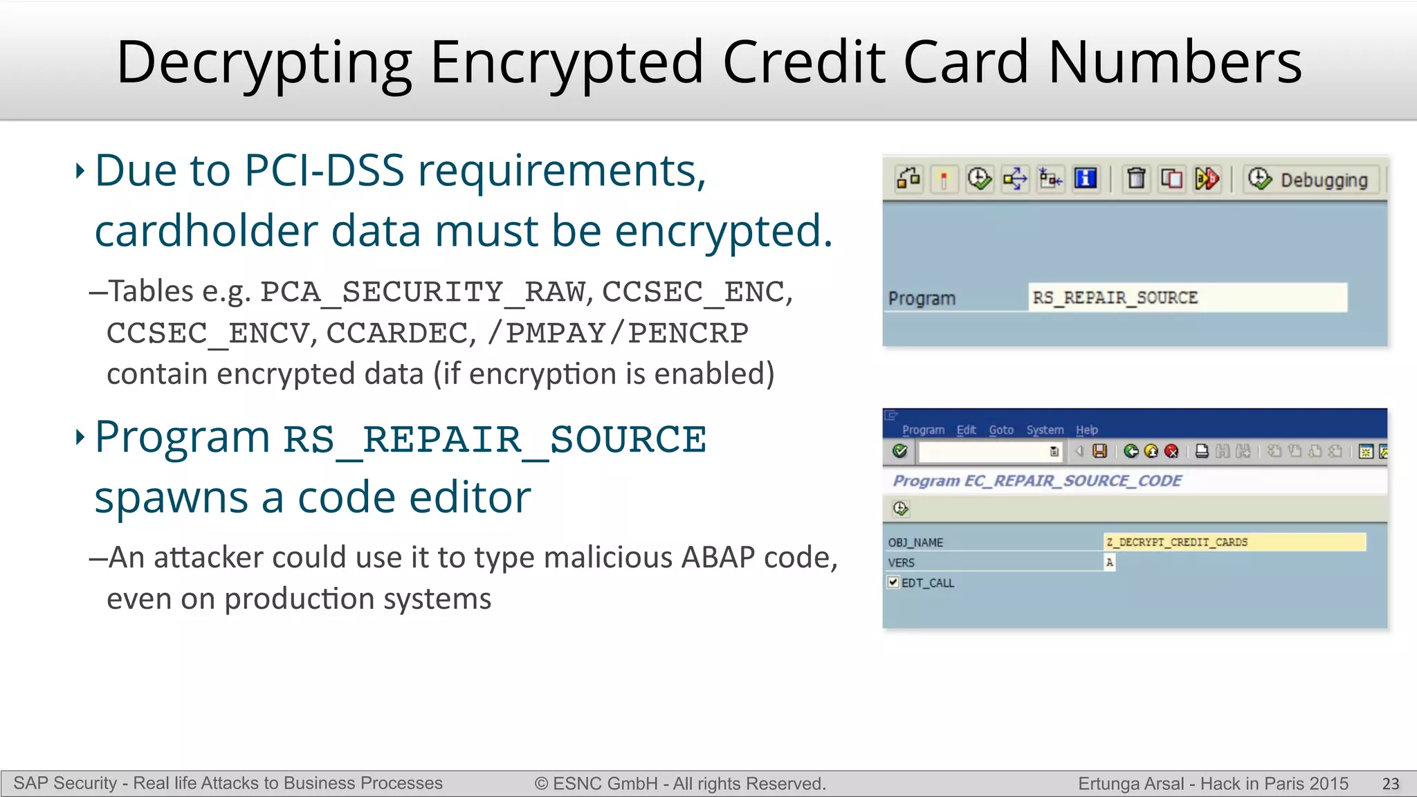 © ESNC GmbH - All rights Reserved.SAP Security - Real life Attacks to Business Processes Ertunga Arsal - Hack in Paris 2015
Decrypting Encrypted Credit Card Numbers
‣ Due to PCI-DSS requirements,
cardholder data must be encrypted.
–Tables(e.g.(PCA_SECURITY_RAW,(CCSEC_ENC,(
CCSEC_ENCV,(CCARDEC,(/PMPAY/PENCRP(
contain(encrypted(data((if(encrypKon(is(enabled)((
‣ Program RS_REPAIR_SOURCE
spawns a code editor
–An(a`acker(could(use(it(to(type(malicious(ABAP(code,(
even(on(producKon(systems
23
 