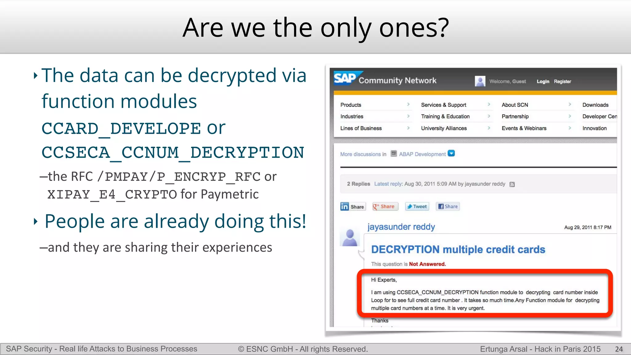 © ESNC GmbH - All rights Reserved.SAP Security - Real life Attacks to Business Processes Ertunga Arsal - Hack in Paris 2015
Are we the only ones?
‣ The data can be decrypted via
function modules
CCARD_DEVELOPE or
CCSECA_CCNUM_DECRYPTION
–the(RFC(/PMPAY/P_ENCRYP_RFC(or(
XIPAY_E4_CRYPTO(for(Paymetric(
‣ People are already doing this!
–and(they(are(sharing(their(experiences
24
 