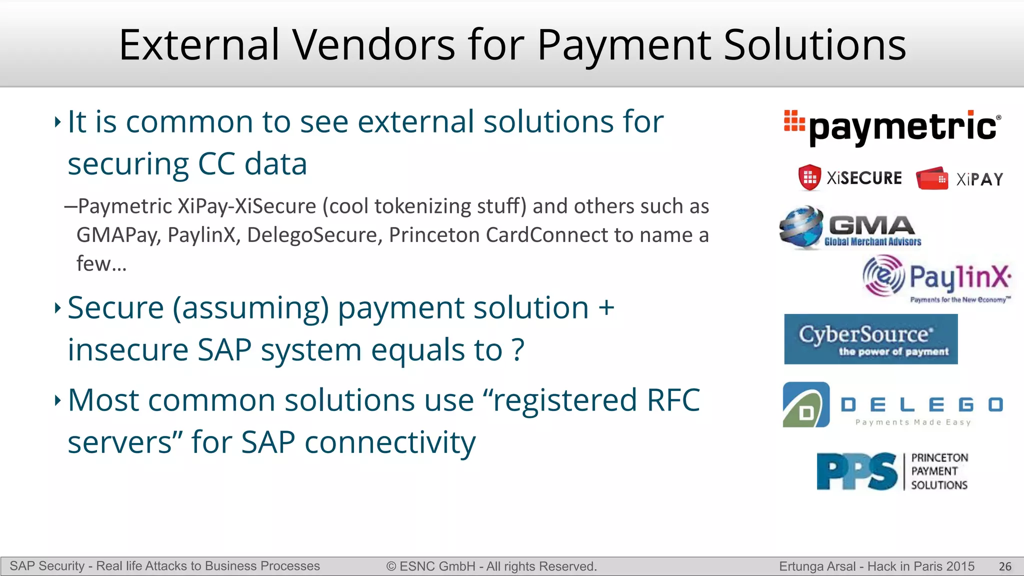 © ESNC GmbH - All rights Reserved.SAP Security - Real life Attacks to Business Processes Ertunga Arsal - Hack in Paris 2015
External Vendors for Payment Solutions
‣ It is common to see external solutions for
securing CC data
–Paymetric(XiPayLXiSecure((cool(tokenizing(stuﬀ)(and(others(such(as(
GMAPay,(PaylinX,(DelegoSecure,(Princeton(CardConnect(to(name(a(
few…(
‣ Secure (assuming) payment solution +
insecure SAP system equals to ?
‣ Most common solutions use “registered RFC
servers” for SAP connectivity
26
 